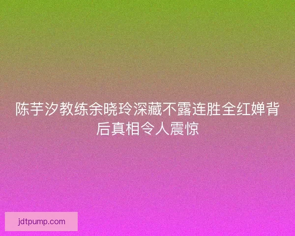 陈芋汐教练余晓玲深藏不露连胜全红婵背后真相令人震惊