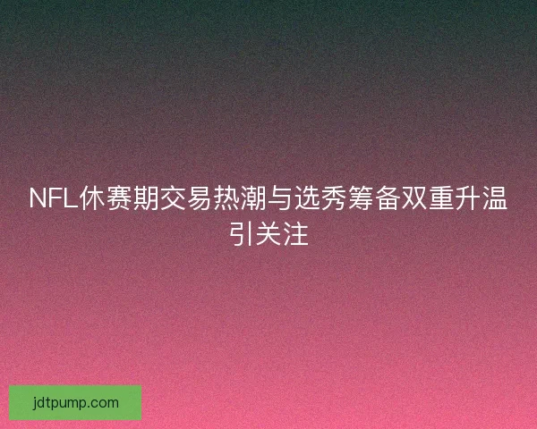 NFL休赛期交易热潮与选秀筹备双重升温引关注
