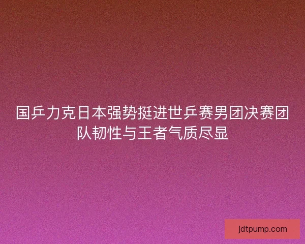 国乒力克日本强势挺进世乒赛男团决赛团队韧性与王者气质尽显