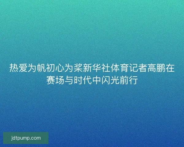 热爱为帆初心为桨新华社体育记者高鹏在赛场与时代中闪光前行