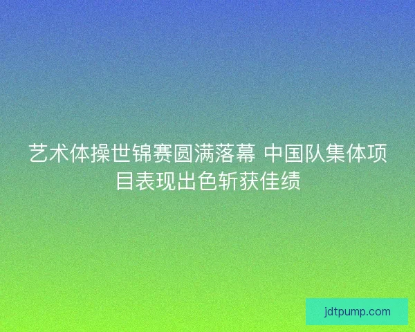 艺术体操世锦赛圆满落幕 中国队集体项目表现出色斩获佳绩