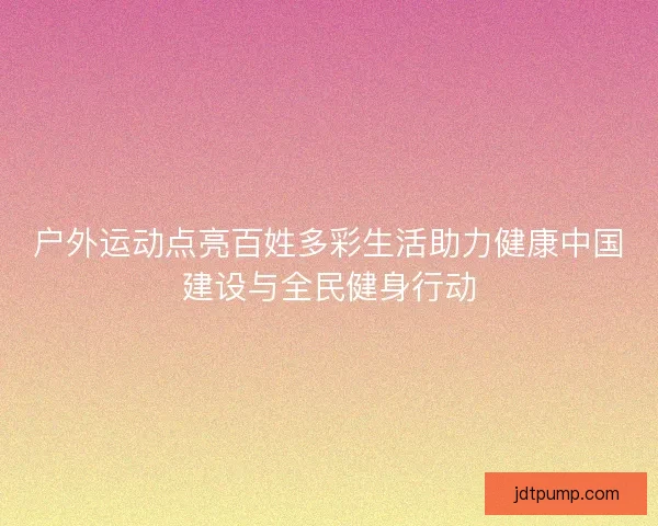 户外运动点亮百姓多彩生活助力健康中国建设与全民健身行动