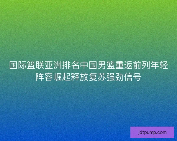 国际篮联亚洲排名中国男篮重返前列年轻阵容崛起释放复苏强劲信号